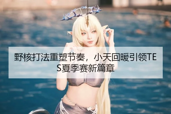 野核打法重塑节奏，小天回暖引领TES夏季赛新篇章