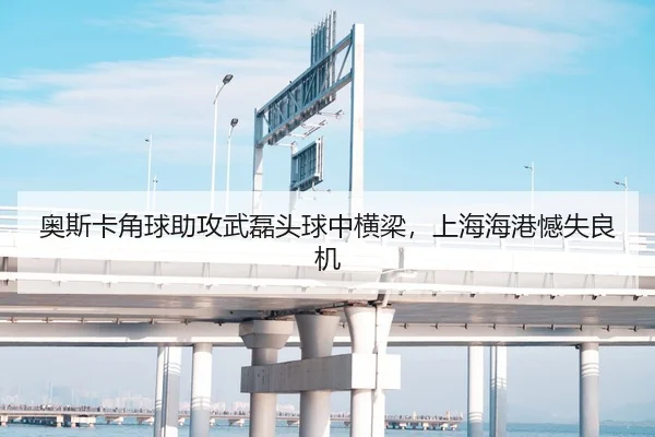 奥斯卡角球助攻武磊头球中横梁，上海海港憾失良机