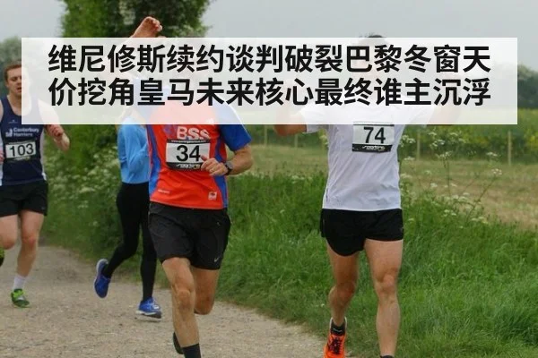 维尼修斯续约谈判破裂巴黎冬窗天价挖角皇马未来核心最终谁主沉浮